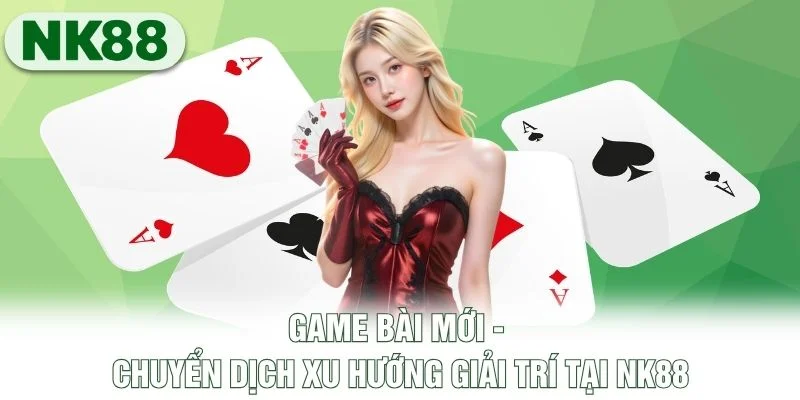 Game Bài Mới - Chuyển Dịch Xu Hướng Giải Trí Tại NK88